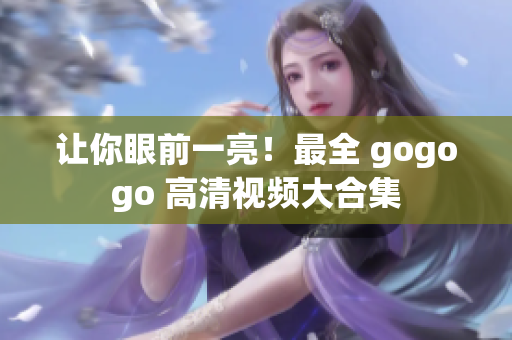 让你眼前一亮！最全 gogogo 高清视频大合集