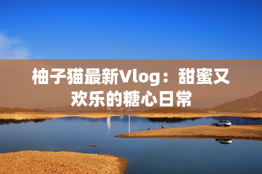 柚子猫最新Vlog：甜蜜又欢乐的糖心日常