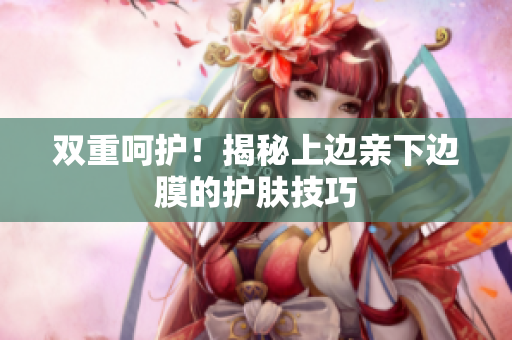 双重呵护！揭秘上边亲下边膜的护肤技巧