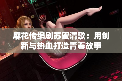 麻花传编剧苏蜜清歌：用创新与热血打造青春故事