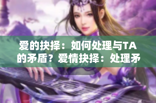 爱的抉择：如何处理与TA的矛盾？爱情抉择：处理矛盾当有招