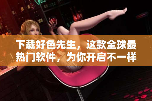 下载好色先生，这款全球最热门软件，为你开启不一样的网络世界！