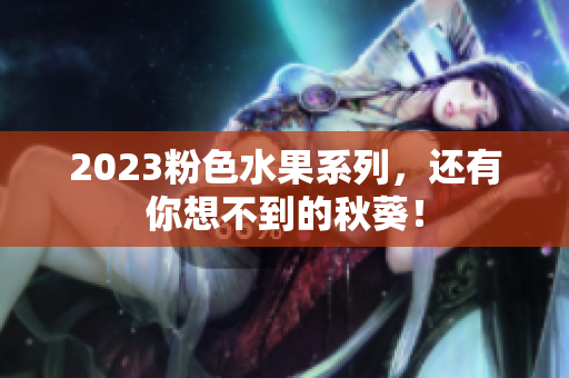 2023粉色水果系列，还有你想不到的秋葵！