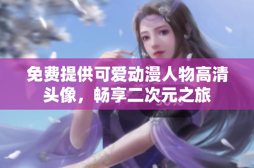 免费提供可爱动漫人物高清头像，畅享二次元之旅