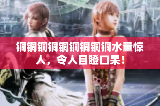 铜铜铜铜铜铜铜铜铜水量惊人，令人目瞪口呆！