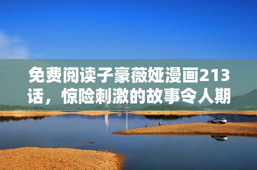 免费阅读子豪薇娅漫画213话，惊险刺激的故事令人期待