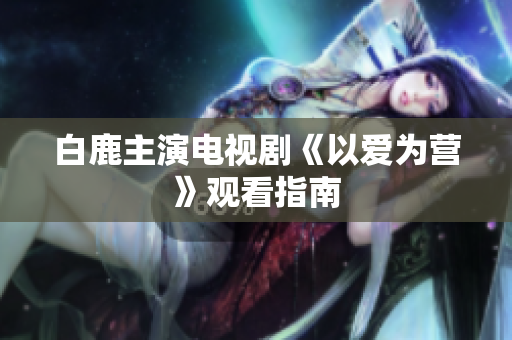 白鹿主演电视剧《以爱为营》观看指南
