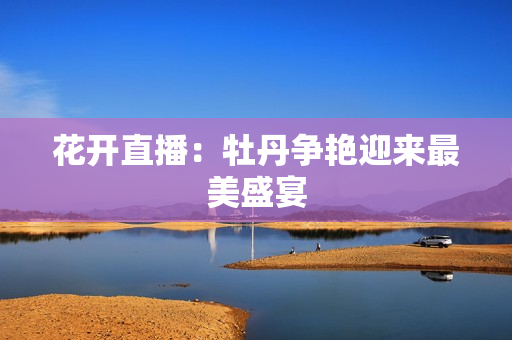 花开直播：牡丹争艳迎来最美盛宴