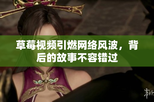 草莓视频引燃网络风波，背后的故事不容错过