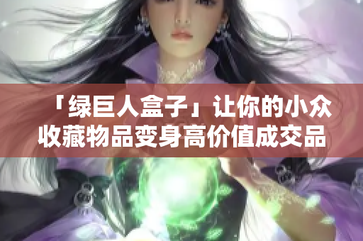 「绿巨人盒子」让你的小众收藏物品变身高价值成交品