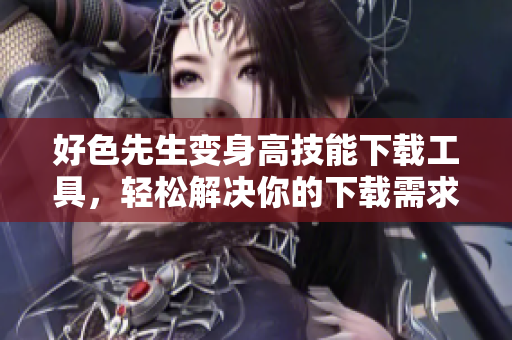 好色先生变身高技能下载工具，轻松解决你的下载需求！