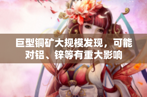 巨型铜矿大规模发现，可能对铝、锌等有重大影响