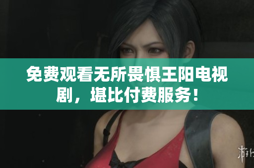免费观看无所畏惧王阳电视剧，堪比付费服务！