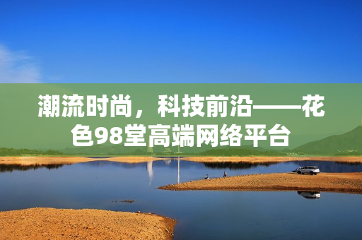 潮流时尚，科技前沿——花色98堂高端网络平台