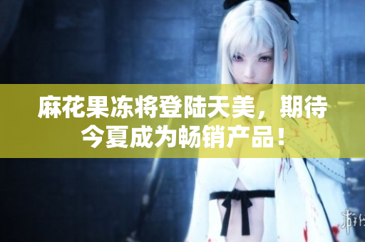 麻花果冻将登陆天美，期待今夏成为畅销产品！