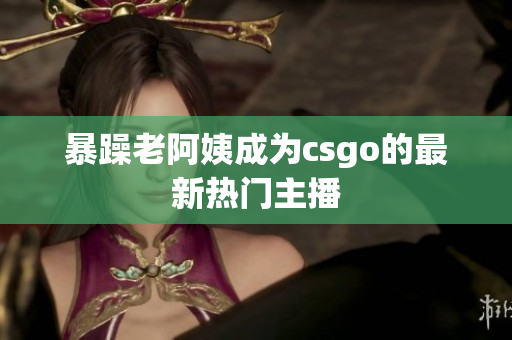 暴躁老阿姨成为csgo的最新热门主播