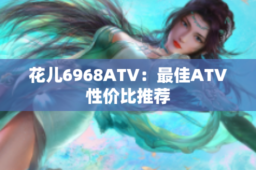 花儿6968ATV：最佳ATV性价比推荐