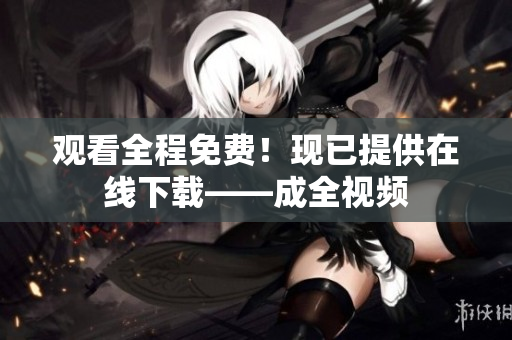 观看全程免费！现已提供在线下载——成全视频