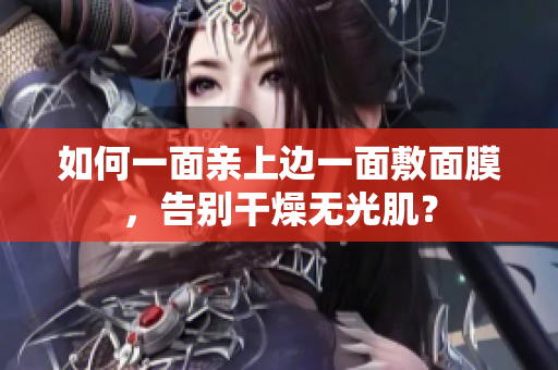 如何一面亲上边一面敷面膜，告别干燥无光肌？