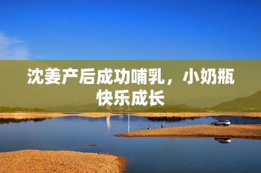 沈姜产后成功哺乳，小奶瓶快乐成长