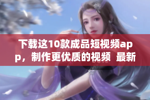 下载这10款成品短视频app，制作更优质的视频  最新推荐