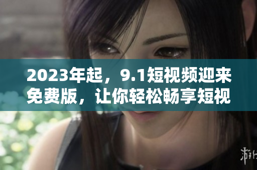 2023年起，9.1短视频迎来免费版，让你轻松畅享短视频世界！