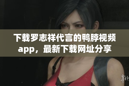 下载罗志祥代言的鸭脖视频app，最新下载网址分享