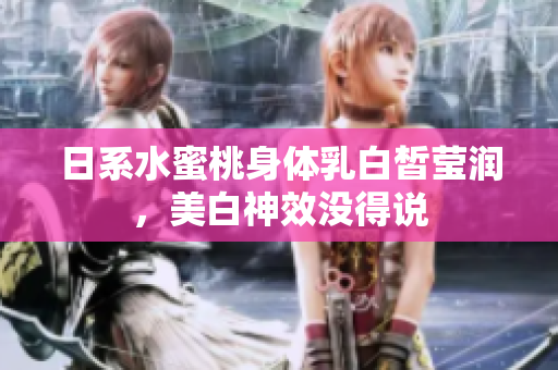 日系水蜜桃身体乳白皙莹润，美白神效没得说