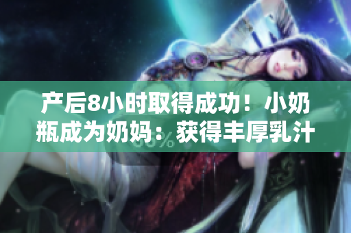 产后8小时取得成功！小奶瓶成为奶妈：获得丰厚乳汁资源