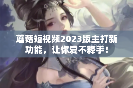 蘑菇短视频2023版主打新功能，让你爱不释手！