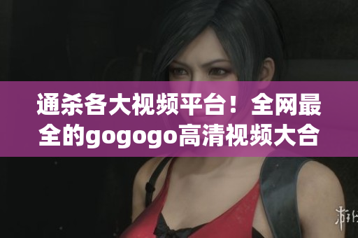 通杀各大视频平台！全网最全的gogogo高清视频大合集
