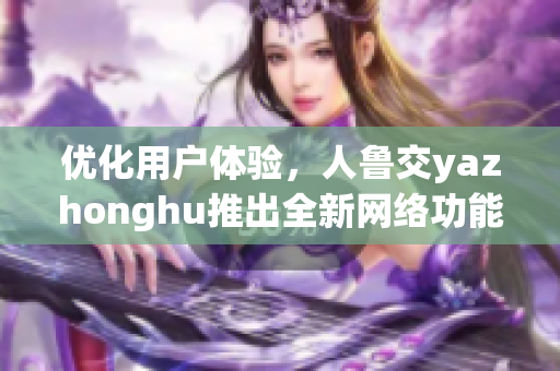 优化用户体验，人鲁交yazhonghu推出全新网络功能