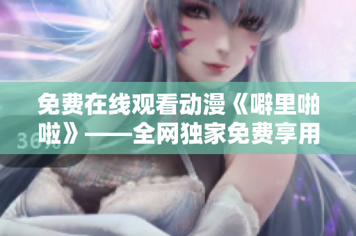 免费在线观看动漫《噼里啪啦》——全网独家免费享用！