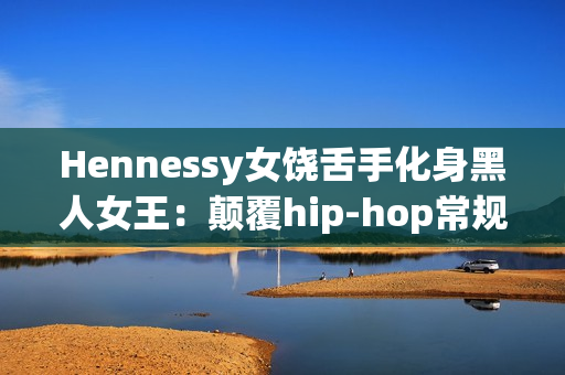 Hennessy女饶舌手化身黑人女王：颠覆hip-hop常规