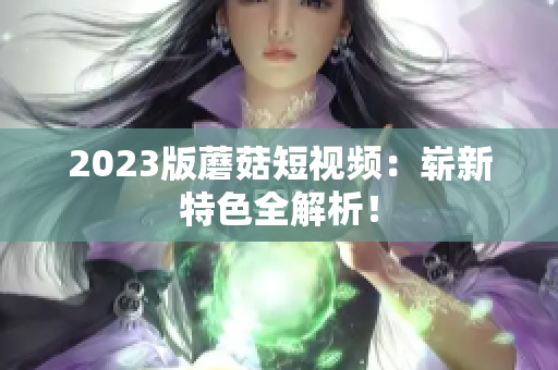 2023版蘑菇短视频：崭新特色全解析！