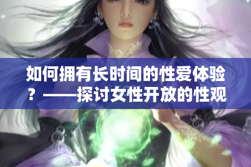 如何拥有长时间的性爱体验？——探讨女性开放的性观念