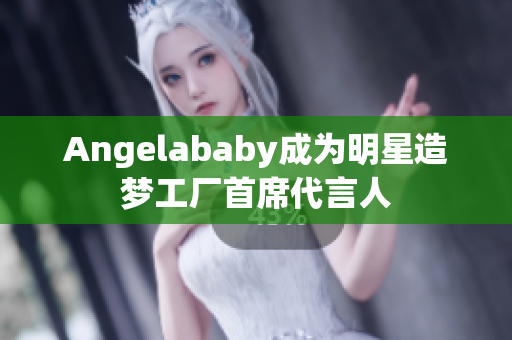Angelababy成为明星造梦工厂首席代言人