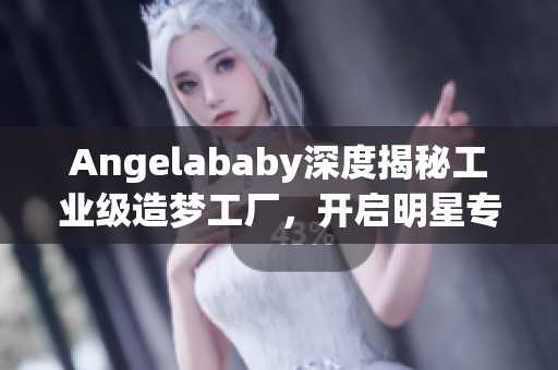 Angelababy深度揭秘工业级造梦工厂，开启明星专属应援之路