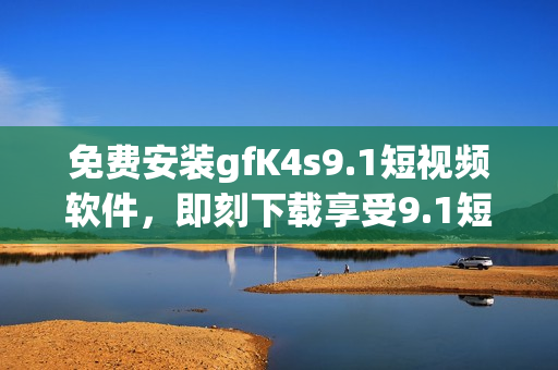 免费安装gfK4s9.1短视频软件，即刻下载享受9.1短视频！