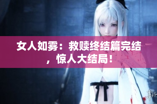 女人如雾：救赎终结篇完结，惊人大结局！