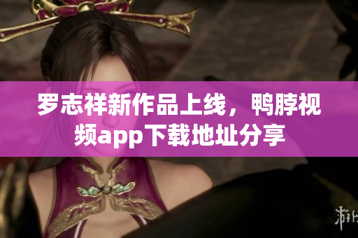 罗志祥新作品上线，鸭脖视频app下载地址分享