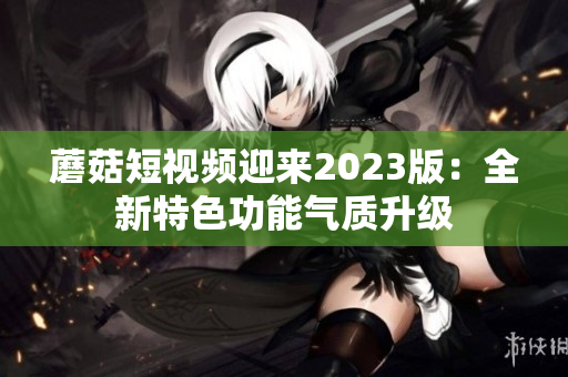 蘑菇短视频迎来2023版：全新特色功能气质升级