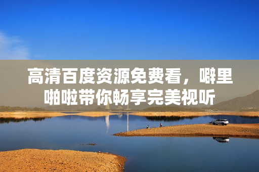 高清百度资源免费看，噼里啪啦带你畅享完美视听