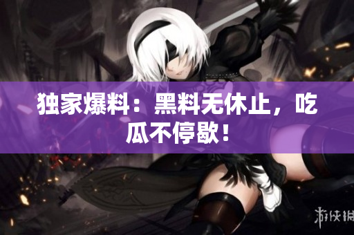 独家爆料：黑料无休止，吃瓜不停歇！