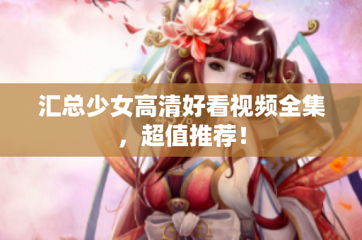 汇总少女高清好看视频全集，超值推荐！
