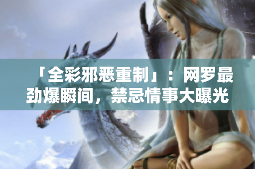 「全彩邪恶重制」：网罗最劲爆瞬间，禁忌情事大曝光！