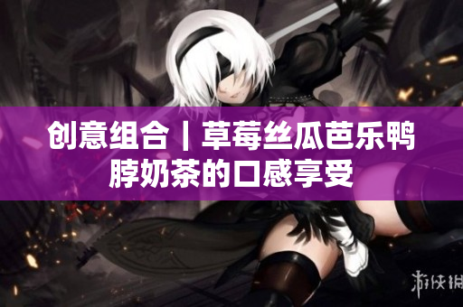 创意组合｜草莓丝瓜芭乐鸭脖奶茶的口感享受