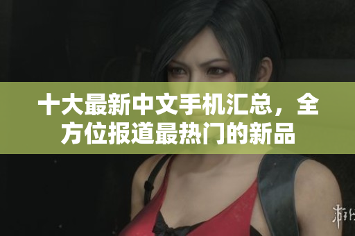 十大最新中文手机汇总，全方位报道最热门的新品
