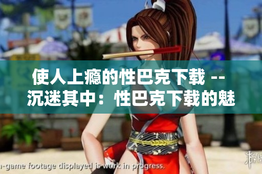 使人上瘾的性巴克下载 -- 沉迷其中：性巴克下载的魅力