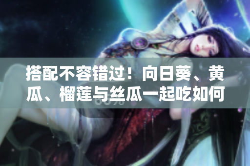搭配不容错过！向日葵、黄瓜、榴莲与丝瓜一起吃如何？